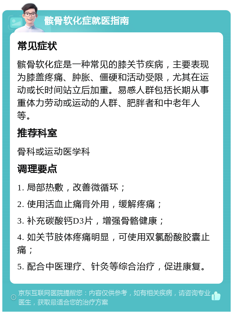 髌骨软化症就医指南 常见症状 髌骨软化症是一种常见的膝关节疾病，主要表现为膝盖疼痛、肿胀、僵硬和活动受限，尤其在运动或长时间站立后加重。易感人群包括长期从事重体力劳动或运动的人群、肥胖者和中老年人等。 推荐科室 骨科或运动医学科 调理要点 1. 局部热敷，改善微循环； 2. 使用活血止痛膏外用，缓解疼痛； 3. 补充碳酸钙D3片，增强骨骼健康； 4. 如关节肢体疼痛明显，可使用双氯酚酸胶囊止痛； 5. 配合中医理疗、针灸等综合治疗，促进康复。