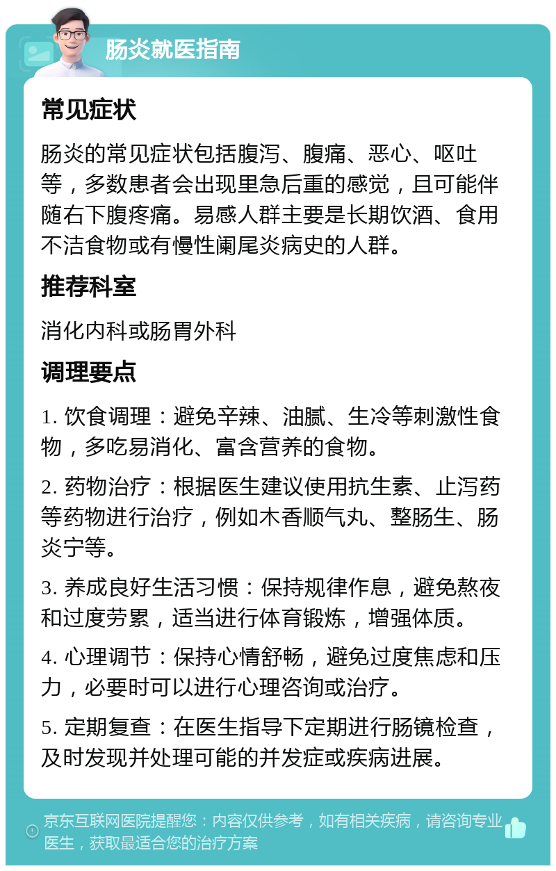 肠炎就医指南 常见症状 肠炎的常见症状包括腹泻、腹痛、恶心、呕吐等，多数患者会出现里急后重的感觉，且可能伴随右下腹疼痛。易感人群主要是长期饮酒、食用不洁食物或有慢性阑尾炎病史的人群。 推荐科室 消化内科或肠胃外科 调理要点 1. 饮食调理：避免辛辣、油腻、生冷等刺激性食物，多吃易消化、富含营养的食物。 2. 药物治疗：根据医生建议使用抗生素、止泻药等药物进行治疗，例如木香顺气丸、整肠生、肠炎宁等。 3. 养成良好生活习惯：保持规律作息，避免熬夜和过度劳累，适当进行体育锻炼，增强体质。 4. 心理调节：保持心情舒畅，避免过度焦虑和压力，必要时可以进行心理咨询或治疗。 5. 定期复查：在医生指导下定期进行肠镜检查，及时发现并处理可能的并发症或疾病进展。