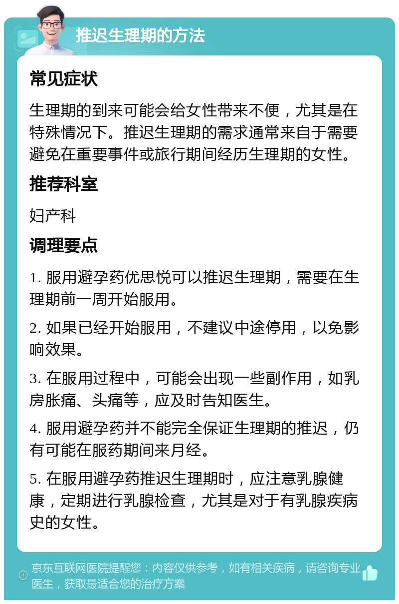 推迟生理期的方法 常见症状 生理期的到来可能会给女性带来不便，尤其是在特殊情况下。推迟生理期的需求通常来自于需要避免在重要事件或旅行期间经历生理期的女性。 推荐科室 妇产科 调理要点 1. 服用避孕药优思悦可以推迟生理期，需要在生理期前一周开始服用。 2. 如果已经开始服用，不建议中途停用，以免影响效果。 3. 在服用过程中，可能会出现一些副作用，如乳房胀痛、头痛等，应及时告知医生。 4. 服用避孕药并不能完全保证生理期的推迟，仍有可能在服药期间来月经。 5. 在服用避孕药推迟生理期时，应注意乳腺健康，定期进行乳腺检查，尤其是对于有乳腺疾病史的女性。