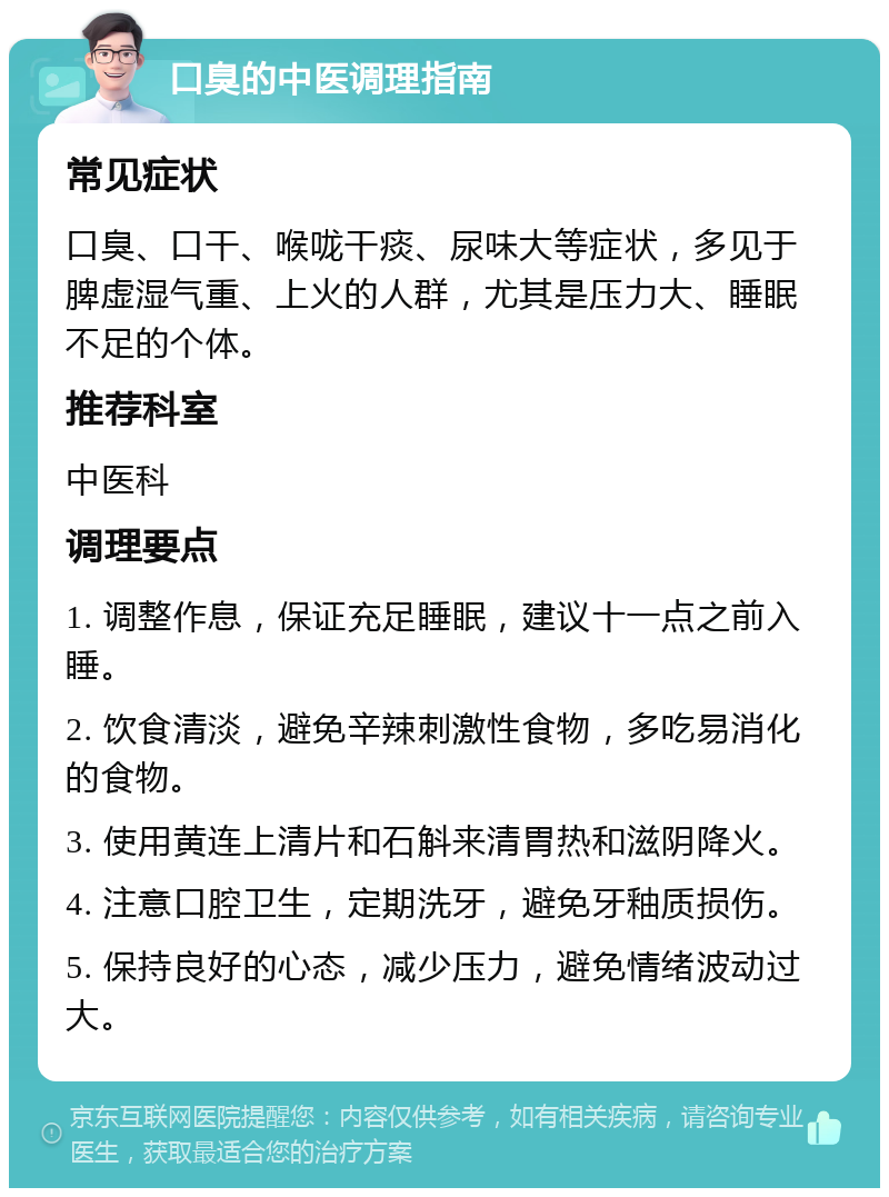 口臭的中医调理指南 常见症状 口臭、口干、喉咙干痰、尿味大等症状，多见于脾虚湿气重、上火的人群，尤其是压力大、睡眠不足的个体。 推荐科室 中医科 调理要点 1. 调整作息，保证充足睡眠，建议十一点之前入睡。 2. 饮食清淡，避免辛辣刺激性食物，多吃易消化的食物。 3. 使用黄连上清片和石斛来清胃热和滋阴降火。 4. 注意口腔卫生，定期洗牙，避免牙釉质损伤。 5. 保持良好的心态，减少压力，避免情绪波动过大。