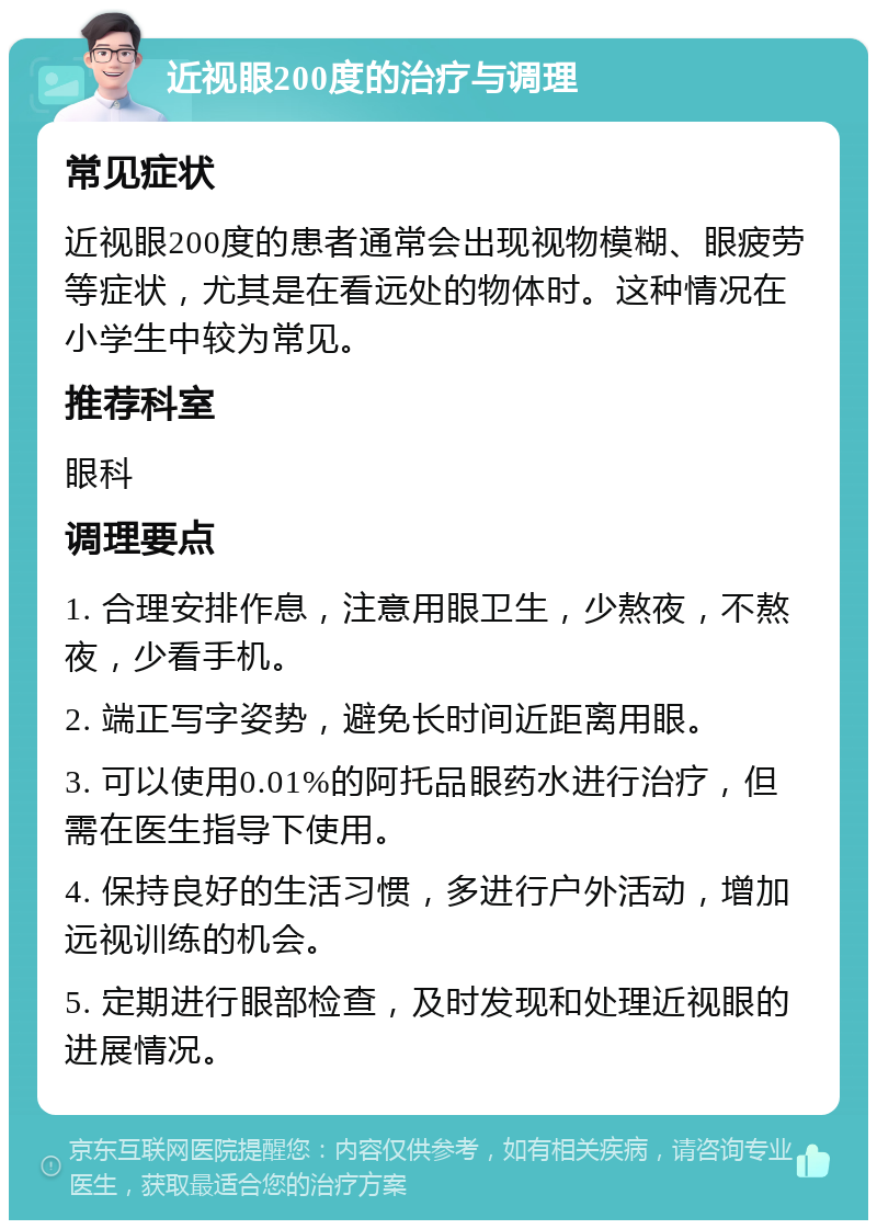 近视眼200度的治疗与调理 常见症状 近视眼200度的患者通常会出现视物模糊、眼疲劳等症状，尤其是在看远处的物体时。这种情况在小学生中较为常见。 推荐科室 眼科 调理要点 1. 合理安排作息，注意用眼卫生，少熬夜，不熬夜，少看手机。 2. 端正写字姿势，避免长时间近距离用眼。 3. 可以使用0.01%的阿托品眼药水进行治疗，但需在医生指导下使用。 4. 保持良好的生活习惯，多进行户外活动，增加远视训练的机会。 5. 定期进行眼部检查，及时发现和处理近视眼的进展情况。