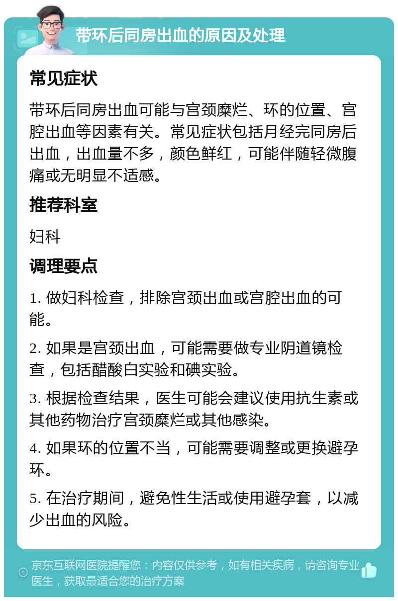 带环后同房出血的原因及处理 常见症状 带环后同房出血可能与宫颈糜烂、环的位置、宫腔出血等因素有关。常见症状包括月经完同房后出血，出血量不多，颜色鲜红，可能伴随轻微腹痛或无明显不适感。 推荐科室 妇科 调理要点 1. 做妇科检查，排除宫颈出血或宫腔出血的可能。 2. 如果是宫颈出血，可能需要做专业阴道镜检查，包括醋酸白实验和碘实验。 3. 根据检查结果，医生可能会建议使用抗生素或其他药物治疗宫颈糜烂或其他感染。 4. 如果环的位置不当，可能需要调整或更换避孕环。 5. 在治疗期间，避免性生活或使用避孕套，以减少出血的风险。