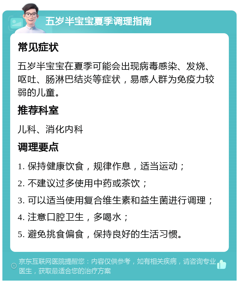 五岁半宝宝夏季调理指南 常见症状 五岁半宝宝在夏季可能会出现病毒感染、发烧、呕吐、肠淋巴结炎等症状，易感人群为免疫力较弱的儿童。 推荐科室 儿科、消化内科 调理要点 1. 保持健康饮食，规律作息，适当运动； 2. 不建议过多使用中药或茶饮； 3. 可以适当使用复合维生素和益生菌进行调理； 4. 注意口腔卫生，多喝水； 5. 避免挑食偏食，保持良好的生活习惯。