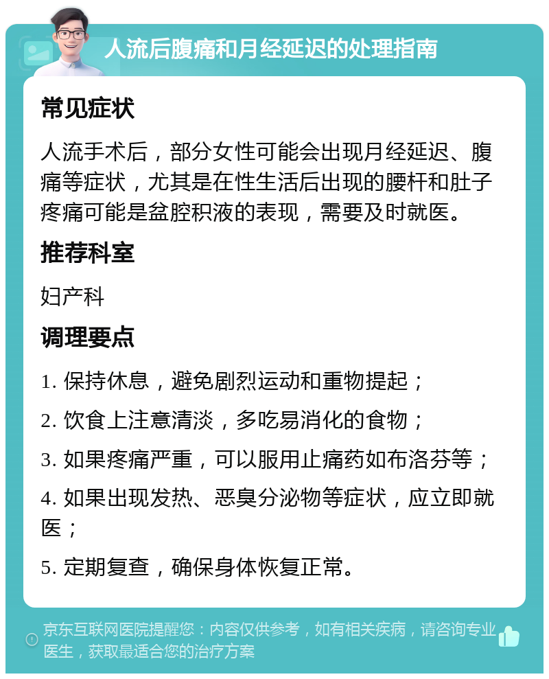 人流后腹痛和月经延迟的处理指南 常见症状 人流手术后，部分女性可能会出现月经延迟、腹痛等症状，尤其是在性生活后出现的腰杆和肚子疼痛可能是盆腔积液的表现，需要及时就医。 推荐科室 妇产科 调理要点 1. 保持休息，避免剧烈运动和重物提起； 2. 饮食上注意清淡，多吃易消化的食物； 3. 如果疼痛严重，可以服用止痛药如布洛芬等； 4. 如果出现发热、恶臭分泌物等症状，应立即就医； 5. 定期复查，确保身体恢复正常。