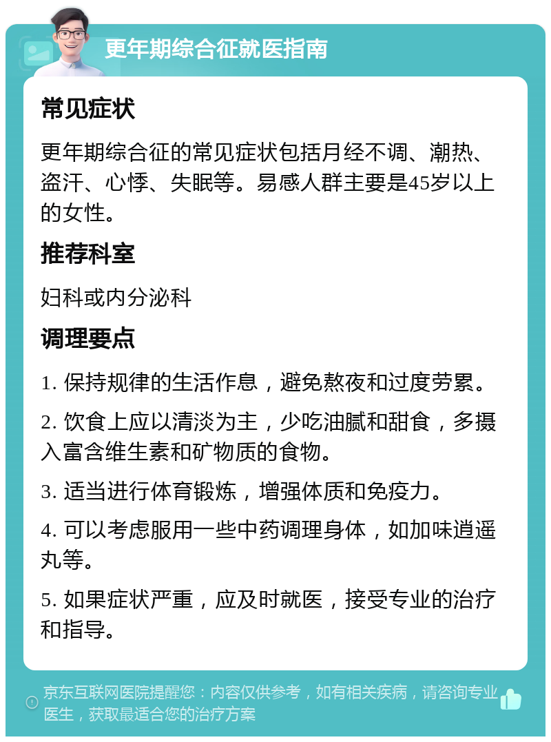 更年期综合征就医指南 常见症状 更年期综合征的常见症状包括月经不调、潮热、盗汗、心悸、失眠等。易感人群主要是45岁以上的女性。 推荐科室 妇科或内分泌科 调理要点 1. 保持规律的生活作息，避免熬夜和过度劳累。 2. 饮食上应以清淡为主，少吃油腻和甜食，多摄入富含维生素和矿物质的食物。 3. 适当进行体育锻炼，增强体质和免疫力。 4. 可以考虑服用一些中药调理身体，如加味逍遥丸等。 5. 如果症状严重，应及时就医，接受专业的治疗和指导。