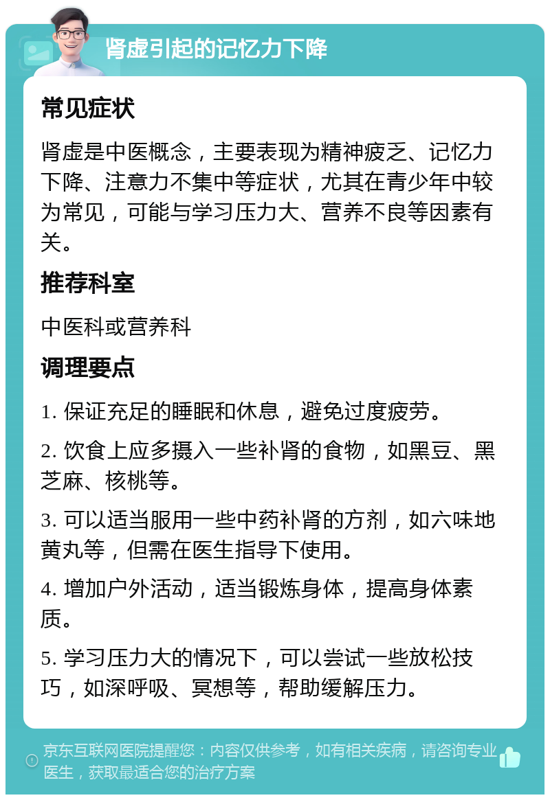 肾虚引起的记忆力下降 常见症状 肾虚是中医概念，主要表现为精神疲乏、记忆力下降、注意力不集中等症状，尤其在青少年中较为常见，可能与学习压力大、营养不良等因素有关。 推荐科室 中医科或营养科 调理要点 1. 保证充足的睡眠和休息，避免过度疲劳。 2. 饮食上应多摄入一些补肾的食物，如黑豆、黑芝麻、核桃等。 3. 可以适当服用一些中药补肾的方剂，如六味地黄丸等，但需在医生指导下使用。 4. 增加户外活动，适当锻炼身体，提高身体素质。 5. 学习压力大的情况下，可以尝试一些放松技巧，如深呼吸、冥想等，帮助缓解压力。