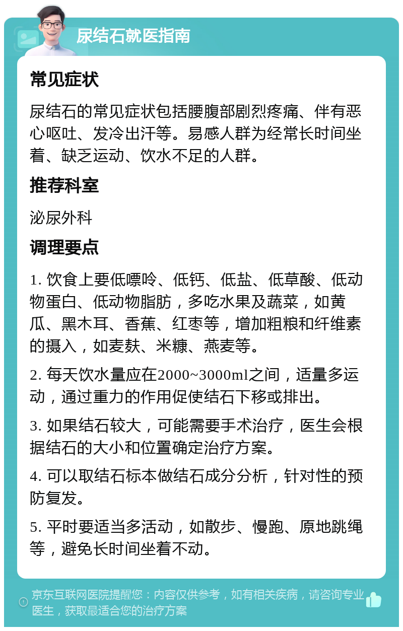 尿结石就医指南 常见症状 尿结石的常见症状包括腰腹部剧烈疼痛、伴有恶心呕吐、发冷出汗等。易感人群为经常长时间坐着、缺乏运动、饮水不足的人群。 推荐科室 泌尿外科 调理要点 1. 饮食上要低嘌呤、低钙、低盐、低草酸、低动物蛋白、低动物脂肪，多吃水果及蔬菜，如黄瓜、黑木耳、香蕉、红枣等，增加粗粮和纤维素的摄入，如麦麸、米糠、燕麦等。 2. 每天饮水量应在2000~3000ml之间，适量多运动，通过重力的作用促使结石下移或排出。 3. 如果结石较大，可能需要手术治疗，医生会根据结石的大小和位置确定治疗方案。 4. 可以取结石标本做结石成分分析，针对性的预防复发。 5. 平时要适当多活动，如散步、慢跑、原地跳绳等，避免长时间坐着不动。