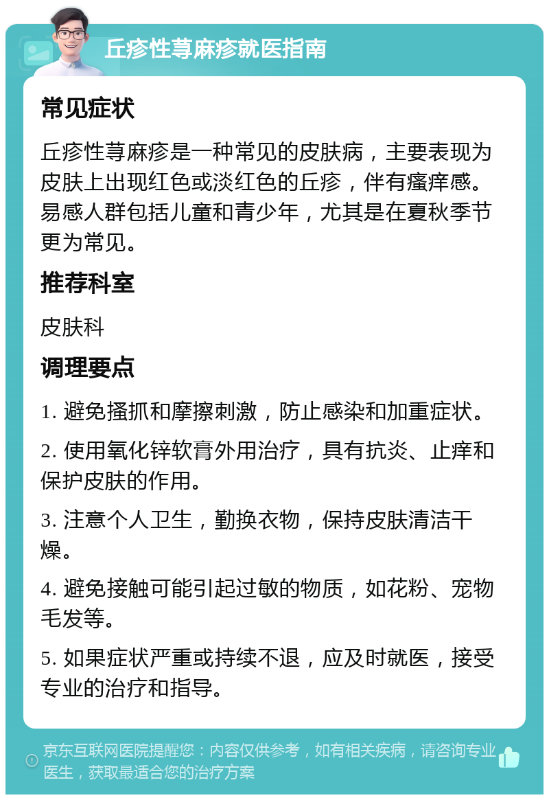 丘疹性荨麻疹就医指南 常见症状 丘疹性荨麻疹是一种常见的皮肤病，主要表现为皮肤上出现红色或淡红色的丘疹，伴有瘙痒感。易感人群包括儿童和青少年，尤其是在夏秋季节更为常见。 推荐科室 皮肤科 调理要点 1. 避免搔抓和摩擦刺激，防止感染和加重症状。 2. 使用氧化锌软膏外用治疗，具有抗炎、止痒和保护皮肤的作用。 3. 注意个人卫生，勤换衣物，保持皮肤清洁干燥。 4. 避免接触可能引起过敏的物质，如花粉、宠物毛发等。 5. 如果症状严重或持续不退，应及时就医，接受专业的治疗和指导。