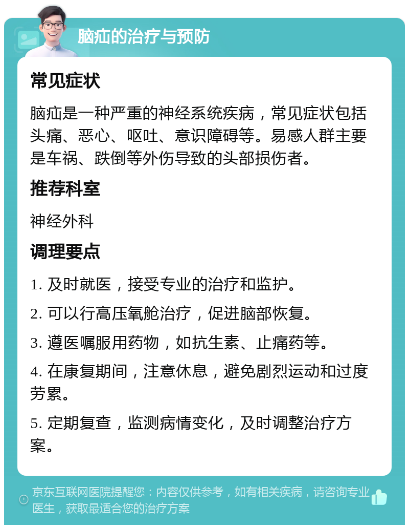 脑疝的治疗与预防 常见症状 脑疝是一种严重的神经系统疾病，常见症状包括头痛、恶心、呕吐、意识障碍等。易感人群主要是车祸、跌倒等外伤导致的头部损伤者。 推荐科室 神经外科 调理要点 1. 及时就医，接受专业的治疗和监护。 2. 可以行高压氧舱治疗，促进脑部恢复。 3. 遵医嘱服用药物，如抗生素、止痛药等。 4. 在康复期间，注意休息，避免剧烈运动和过度劳累。 5. 定期复查，监测病情变化，及时调整治疗方案。