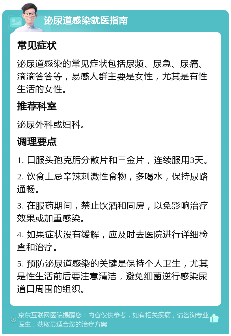 泌尿道感染就医指南 常见症状 泌尿道感染的常见症状包括尿频、尿急、尿痛、滴滴答答等，易感人群主要是女性，尤其是有性生活的女性。 推荐科室 泌尿外科或妇科。 调理要点 1. 口服头孢克肟分散片和三金片，连续服用3天。 2. 饮食上忌辛辣刺激性食物，多喝水，保持尿路通畅。 3. 在服药期间，禁止饮酒和同房，以免影响治疗效果或加重感染。 4. 如果症状没有缓解，应及时去医院进行详细检查和治疗。 5. 预防泌尿道感染的关键是保持个人卫生，尤其是性生活前后要注意清洁，避免细菌逆行感染尿道口周围的组织。