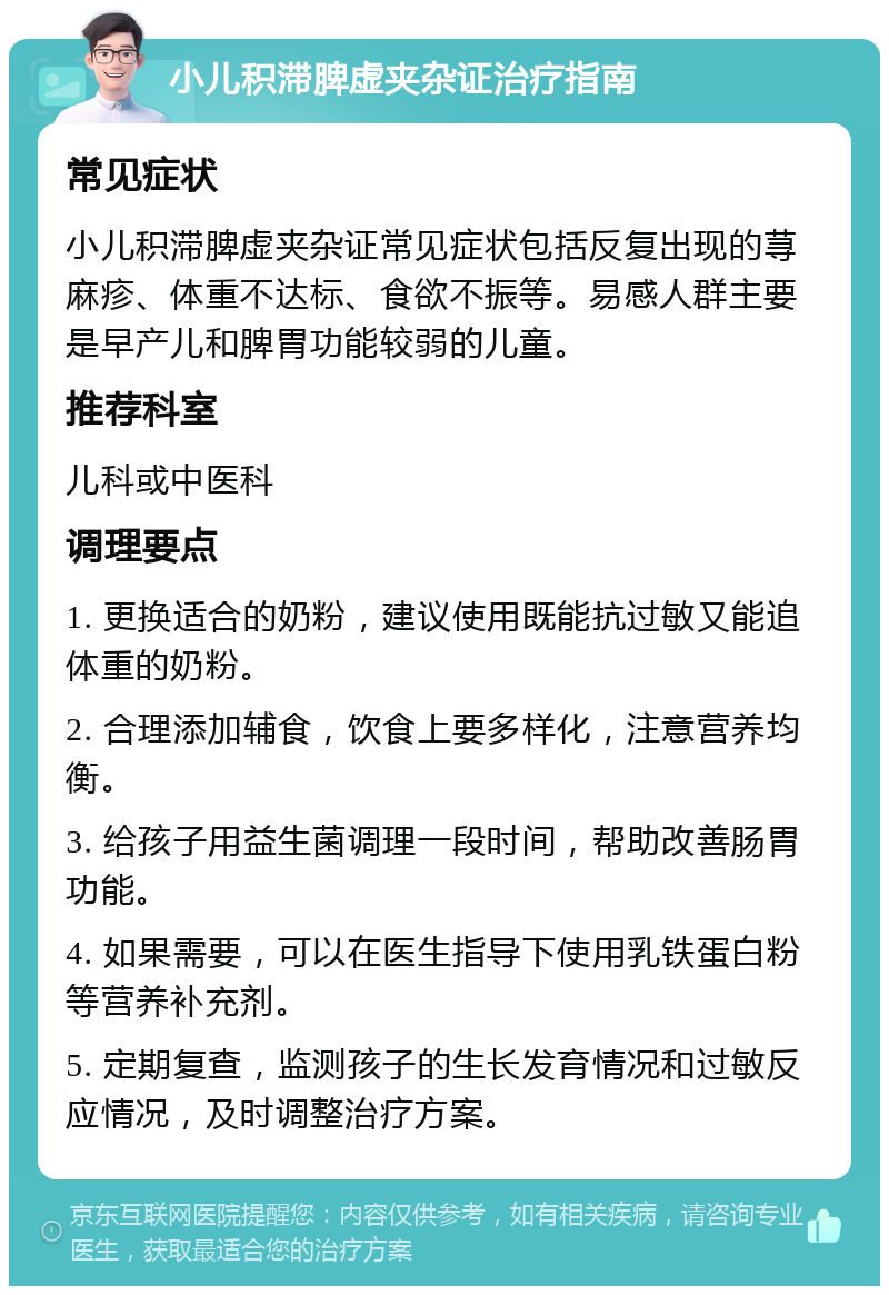 小儿积滞脾虚夹杂证治疗指南 常见症状 小儿积滞脾虚夹杂证常见症状包括反复出现的荨麻疹、体重不达标、食欲不振等。易感人群主要是早产儿和脾胃功能较弱的儿童。 推荐科室 儿科或中医科 调理要点 1. 更换适合的奶粉，建议使用既能抗过敏又能追体重的奶粉。 2. 合理添加辅食，饮食上要多样化，注意营养均衡。 3. 给孩子用益生菌调理一段时间，帮助改善肠胃功能。 4. 如果需要，可以在医生指导下使用乳铁蛋白粉等营养补充剂。 5. 定期复查，监测孩子的生长发育情况和过敏反应情况，及时调整治疗方案。