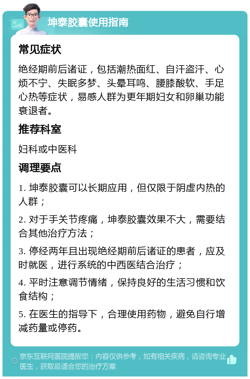 坤泰胶囊使用指南 常见症状 绝经期前后诸证，包括潮热面红、自汗盗汗、心烦不宁、失眠多梦、头晕耳鸣、腰膝酸软、手足心热等症状，易感人群为更年期妇女和卵巢功能衰退者。 推荐科室 妇科或中医科 调理要点 1. 坤泰胶囊可以长期应用，但仅限于阴虚内热的人群； 2. 对于手关节疼痛，坤泰胶囊效果不大，需要结合其他治疗方法； 3. 停经两年且出现绝经期前后诸证的患者，应及时就医，进行系统的中西医结合治疗； 4. 平时注意调节情绪，保持良好的生活习惯和饮食结构； 5. 在医生的指导下，合理使用药物，避免自行增减药量或停药。