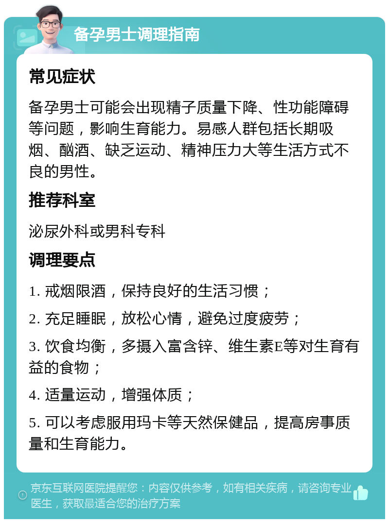 备孕男士调理指南 常见症状 备孕男士可能会出现精子质量下降、性功能障碍等问题，影响生育能力。易感人群包括长期吸烟、酗酒、缺乏运动、精神压力大等生活方式不良的男性。 推荐科室 泌尿外科或男科专科 调理要点 1. 戒烟限酒，保持良好的生活习惯； 2. 充足睡眠，放松心情，避免过度疲劳； 3. 饮食均衡，多摄入富含锌、维生素E等对生育有益的食物； 4. 适量运动，增强体质； 5. 可以考虑服用玛卡等天然保健品，提高房事质量和生育能力。