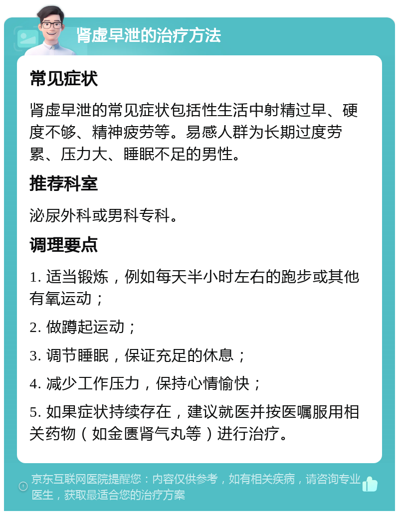 肾虚早泄的治疗方法 常见症状 肾虚早泄的常见症状包括性生活中射精过早、硬度不够、精神疲劳等。易感人群为长期过度劳累、压力大、睡眠不足的男性。 推荐科室 泌尿外科或男科专科。 调理要点 1. 适当锻炼，例如每天半小时左右的跑步或其他有氧运动； 2. 做蹲起运动； 3. 调节睡眠，保证充足的休息； 4. 减少工作压力，保持心情愉快； 5. 如果症状持续存在，建议就医并按医嘱服用相关药物（如金匮肾气丸等）进行治疗。