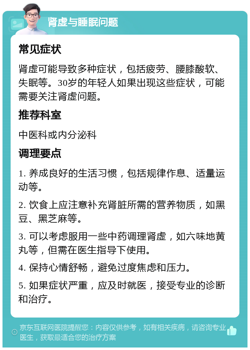 肾虚与睡眠问题 常见症状 肾虚可能导致多种症状，包括疲劳、腰膝酸软、失眠等。30岁的年轻人如果出现这些症状，可能需要关注肾虚问题。 推荐科室 中医科或内分泌科 调理要点 1. 养成良好的生活习惯，包括规律作息、适量运动等。 2. 饮食上应注意补充肾脏所需的营养物质，如黑豆、黑芝麻等。 3. 可以考虑服用一些中药调理肾虚，如六味地黄丸等，但需在医生指导下使用。 4. 保持心情舒畅，避免过度焦虑和压力。 5. 如果症状严重，应及时就医，接受专业的诊断和治疗。