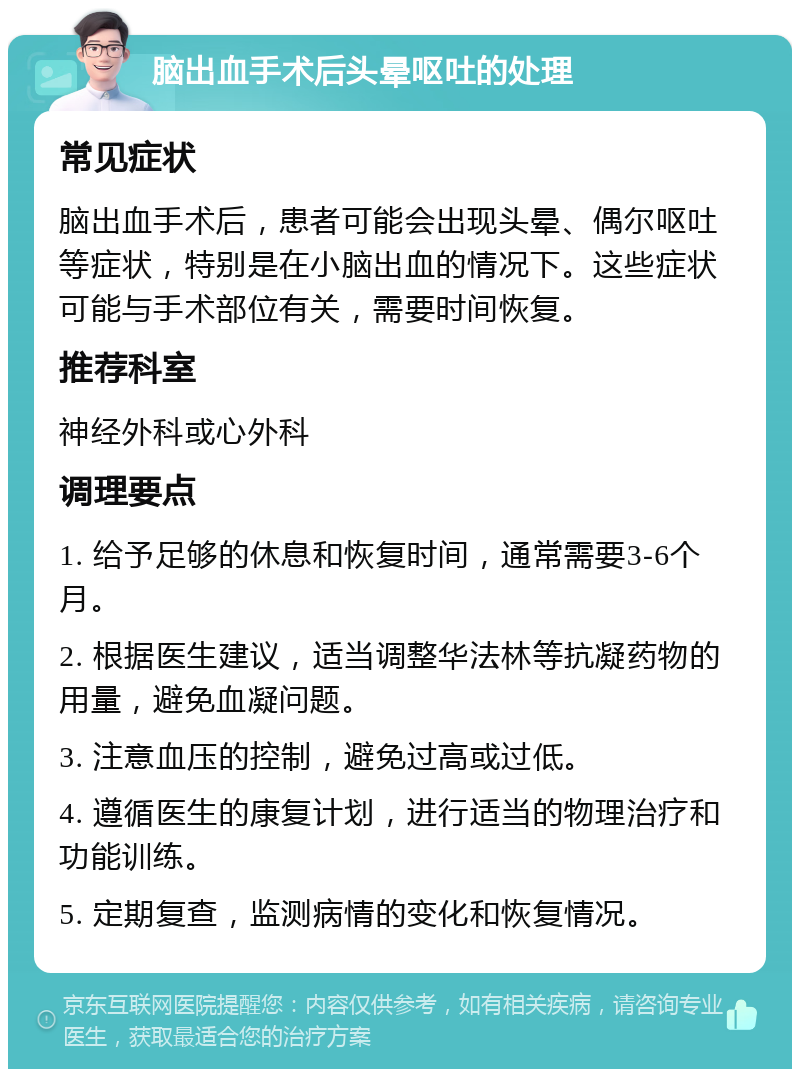 脑出血手术后头晕呕吐的处理 常见症状 脑出血手术后，患者可能会出现头晕、偶尔呕吐等症状，特别是在小脑出血的情况下。这些症状可能与手术部位有关，需要时间恢复。 推荐科室 神经外科或心外科 调理要点 1. 给予足够的休息和恢复时间，通常需要3-6个月。 2. 根据医生建议，适当调整华法林等抗凝药物的用量，避免血凝问题。 3. 注意血压的控制，避免过高或过低。 4. 遵循医生的康复计划，进行适当的物理治疗和功能训练。 5. 定期复查，监测病情的变化和恢复情况。