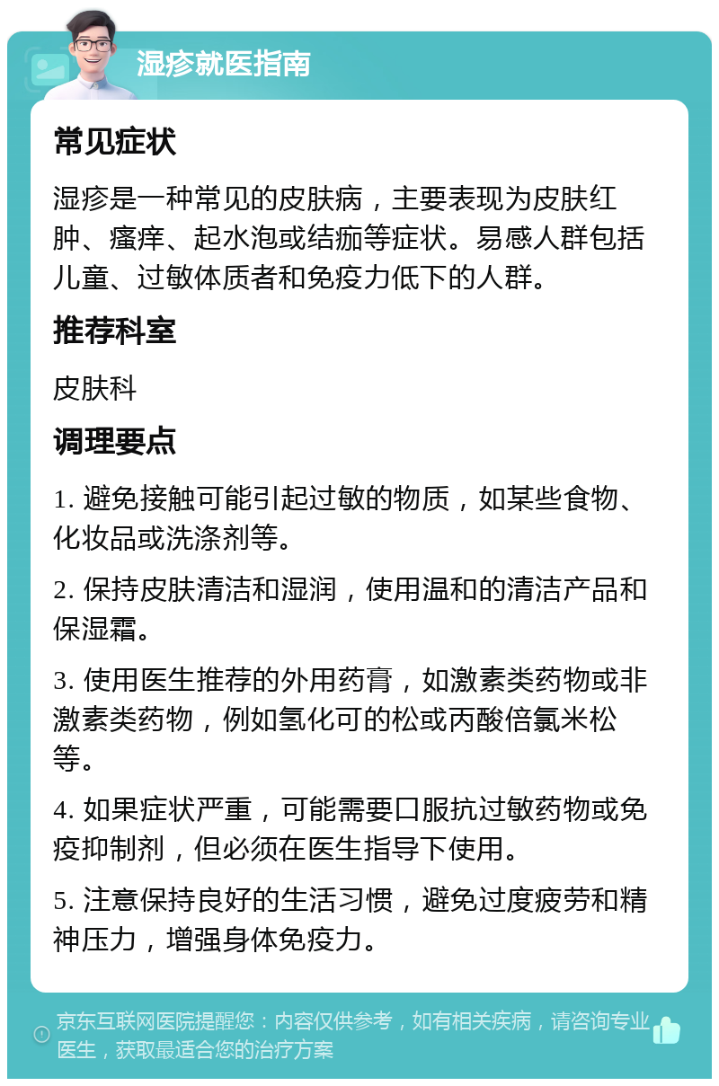 湿疹就医指南 常见症状 湿疹是一种常见的皮肤病，主要表现为皮肤红肿、瘙痒、起水泡或结痂等症状。易感人群包括儿童、过敏体质者和免疫力低下的人群。 推荐科室 皮肤科 调理要点 1. 避免接触可能引起过敏的物质，如某些食物、化妆品或洗涤剂等。 2. 保持皮肤清洁和湿润，使用温和的清洁产品和保湿霜。 3. 使用医生推荐的外用药膏，如激素类药物或非激素类药物，例如氢化可的松或丙酸倍氯米松等。 4. 如果症状严重，可能需要口服抗过敏药物或免疫抑制剂，但必须在医生指导下使用。 5. 注意保持良好的生活习惯，避免过度疲劳和精神压力，增强身体免疫力。