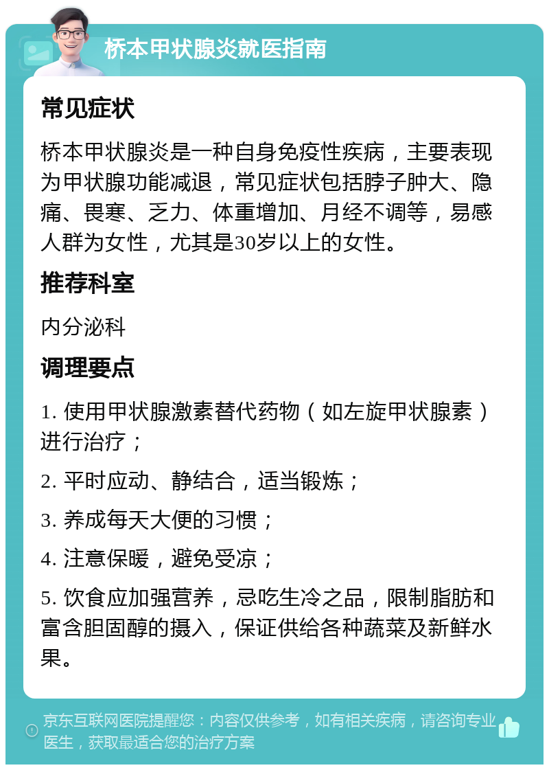 桥本甲状腺炎就医指南 常见症状 桥本甲状腺炎是一种自身免疫性疾病，主要表现为甲状腺功能减退，常见症状包括脖子肿大、隐痛、畏寒、乏力、体重增加、月经不调等，易感人群为女性，尤其是30岁以上的女性。 推荐科室 内分泌科 调理要点 1. 使用甲状腺激素替代药物（如左旋甲状腺素）进行治疗； 2. 平时应动、静结合，适当锻炼； 3. 养成每天大便的习惯； 4. 注意保暖，避免受凉； 5. 饮食应加强营养，忌吃生冷之品，限制脂肪和富含胆固醇的摄入，保证供给各种蔬菜及新鲜水果。