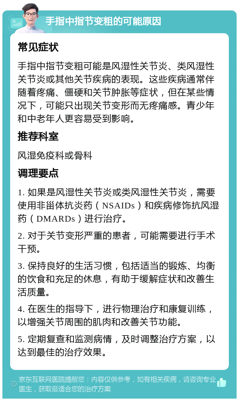 手指中指节变粗的可能原因 常见症状 手指中指节变粗可能是风湿性关节炎、类风湿性关节炎或其他关节疾病的表现。这些疾病通常伴随着疼痛、僵硬和关节肿胀等症状，但在某些情况下，可能只出现关节变形而无疼痛感。青少年和中老年人更容易受到影响。 推荐科室 风湿免疫科或骨科 调理要点 1. 如果是风湿性关节炎或类风湿性关节炎，需要使用非甾体抗炎药（NSAIDs）和疾病修饰抗风湿药（DMARDs）进行治疗。 2. 对于关节变形严重的患者，可能需要进行手术干预。 3. 保持良好的生活习惯，包括适当的锻炼、均衡的饮食和充足的休息，有助于缓解症状和改善生活质量。 4. 在医生的指导下，进行物理治疗和康复训练，以增强关节周围的肌肉和改善关节功能。 5. 定期复查和监测病情，及时调整治疗方案，以达到最佳的治疗效果。