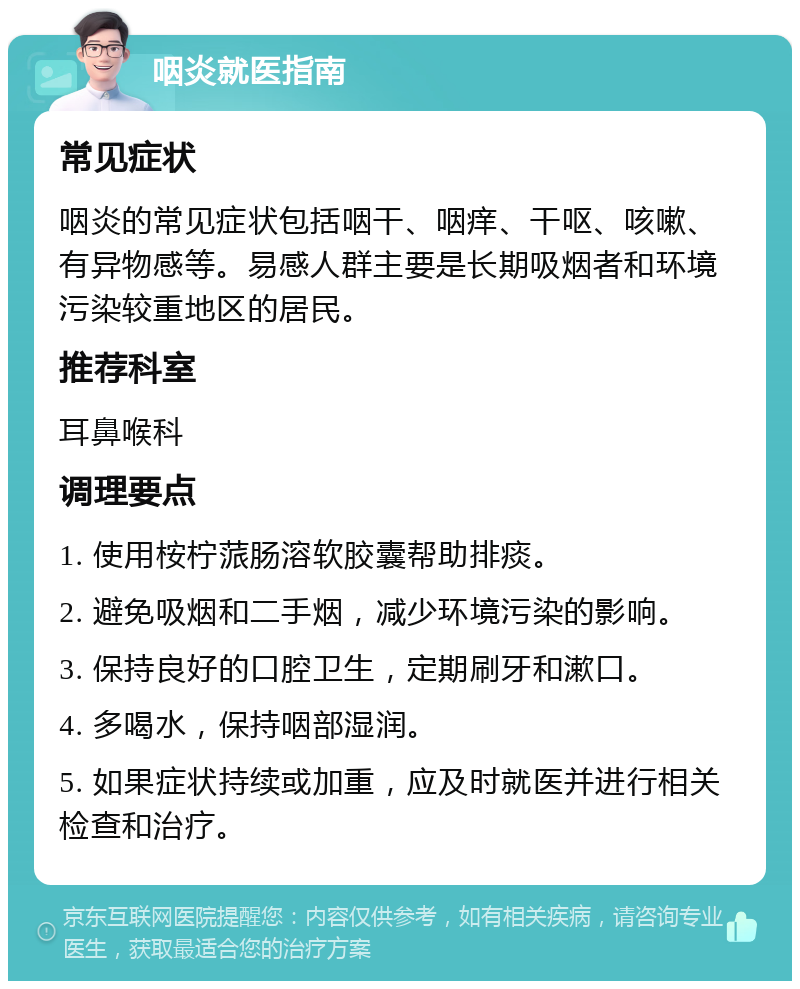 咽炎就医指南 常见症状 咽炎的常见症状包括咽干、咽痒、干呕、咳嗽、有异物感等。易感人群主要是长期吸烟者和环境污染较重地区的居民。 推荐科室 耳鼻喉科 调理要点 1. 使用桉柠蒎肠溶软胶囊帮助排痰。 2. 避免吸烟和二手烟，减少环境污染的影响。 3. 保持良好的口腔卫生，定期刷牙和漱口。 4. 多喝水，保持咽部湿润。 5. 如果症状持续或加重，应及时就医并进行相关检查和治疗。