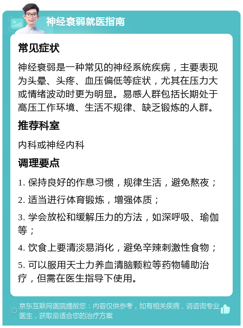 神经衰弱就医指南 常见症状 神经衰弱是一种常见的神经系统疾病，主要表现为头晕、头疼、血压偏低等症状，尤其在压力大或情绪波动时更为明显。易感人群包括长期处于高压工作环境、生活不规律、缺乏锻炼的人群。 推荐科室 内科或神经内科 调理要点 1. 保持良好的作息习惯，规律生活，避免熬夜； 2. 适当进行体育锻炼，增强体质； 3. 学会放松和缓解压力的方法，如深呼吸、瑜伽等； 4. 饮食上要清淡易消化，避免辛辣刺激性食物； 5. 可以服用天士力养血清脑颗粒等药物辅助治疗，但需在医生指导下使用。