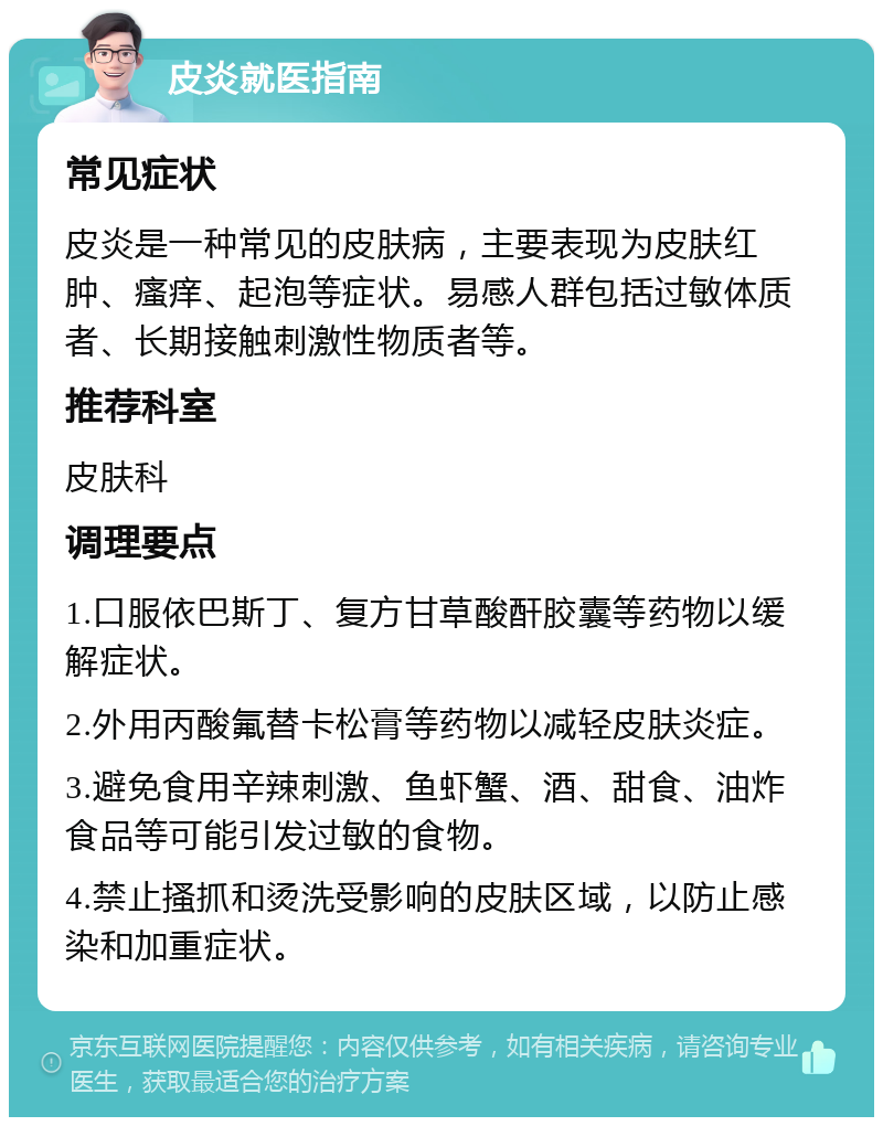 皮炎就医指南 常见症状 皮炎是一种常见的皮肤病，主要表现为皮肤红肿、瘙痒、起泡等症状。易感人群包括过敏体质者、长期接触刺激性物质者等。 推荐科室 皮肤科 调理要点 1.口服依巴斯丁、复方甘草酸酐胶囊等药物以缓解症状。 2.外用丙酸氟替卡松膏等药物以减轻皮肤炎症。 3.避免食用辛辣刺激、鱼虾蟹、酒、甜食、油炸食品等可能引发过敏的食物。 4.禁止搔抓和烫洗受影响的皮肤区域，以防止感染和加重症状。