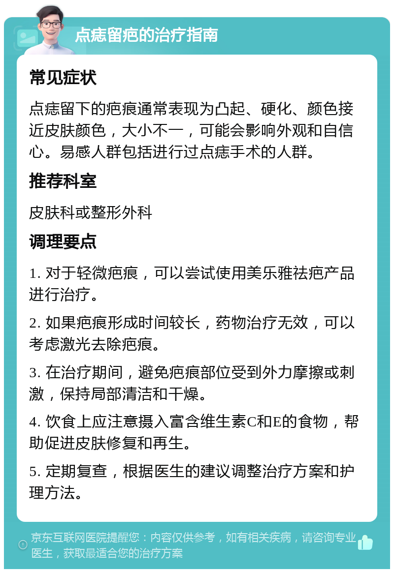 点痣留疤的治疗指南 常见症状 点痣留下的疤痕通常表现为凸起、硬化、颜色接近皮肤颜色，大小不一，可能会影响外观和自信心。易感人群包括进行过点痣手术的人群。 推荐科室 皮肤科或整形外科 调理要点 1. 对于轻微疤痕，可以尝试使用美乐雅祛疤产品进行治疗。 2. 如果疤痕形成时间较长，药物治疗无效，可以考虑激光去除疤痕。 3. 在治疗期间，避免疤痕部位受到外力摩擦或刺激，保持局部清洁和干燥。 4. 饮食上应注意摄入富含维生素C和E的食物，帮助促进皮肤修复和再生。 5. 定期复查，根据医生的建议调整治疗方案和护理方法。