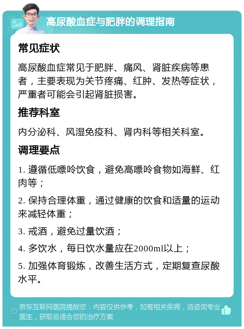 高尿酸血症与肥胖的调理指南 常见症状 高尿酸血症常见于肥胖、痛风、肾脏疾病等患者，主要表现为关节疼痛、红肿、发热等症状，严重者可能会引起肾脏损害。 推荐科室 内分泌科、风湿免疫科、肾内科等相关科室。 调理要点 1. 遵循低嘌呤饮食，避免高嘌呤食物如海鲜、红肉等； 2. 保持合理体重，通过健康的饮食和适量的运动来减轻体重； 3. 戒酒，避免过量饮酒； 4. 多饮水，每日饮水量应在2000ml以上； 5. 加强体育锻炼，改善生活方式，定期复查尿酸水平。