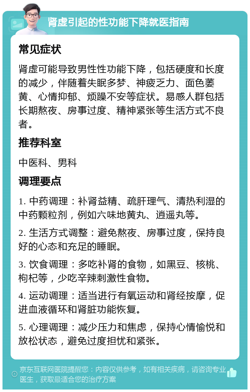 肾虚引起的性功能下降就医指南 常见症状 肾虚可能导致男性性功能下降，包括硬度和长度的减少，伴随着失眠多梦、神疲乏力、面色萎黄、心情抑郁、烦躁不安等症状。易感人群包括长期熬夜、房事过度、精神紧张等生活方式不良者。 推荐科室 中医科、男科 调理要点 1. 中药调理：补肾益精、疏肝理气、清热利湿的中药颗粒剂，例如六味地黄丸、逍遥丸等。 2. 生活方式调整：避免熬夜、房事过度，保持良好的心态和充足的睡眠。 3. 饮食调理：多吃补肾的食物，如黑豆、核桃、枸杞等，少吃辛辣刺激性食物。 4. 运动调理：适当进行有氧运动和肾经按摩，促进血液循环和肾脏功能恢复。 5. 心理调理：减少压力和焦虑，保持心情愉悦和放松状态，避免过度担忧和紧张。