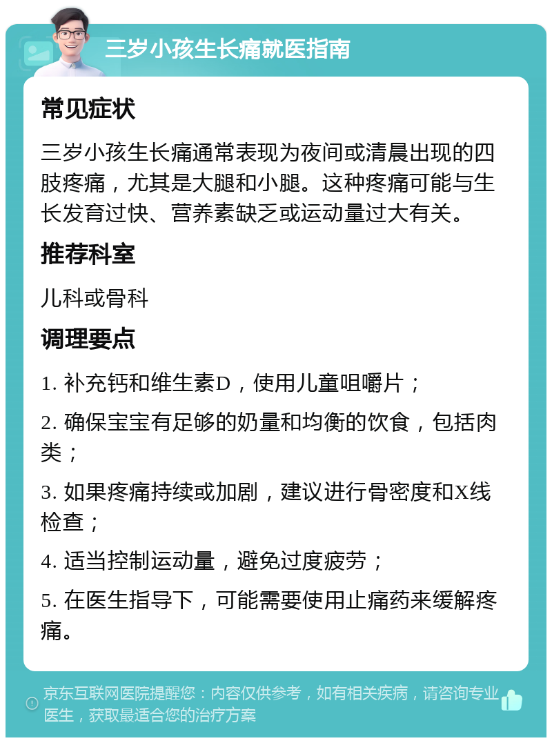 三岁小孩生长痛就医指南 常见症状 三岁小孩生长痛通常表现为夜间或清晨出现的四肢疼痛，尤其是大腿和小腿。这种疼痛可能与生长发育过快、营养素缺乏或运动量过大有关。 推荐科室 儿科或骨科 调理要点 1. 补充钙和维生素D，使用儿童咀嚼片； 2. 确保宝宝有足够的奶量和均衡的饮食，包括肉类； 3. 如果疼痛持续或加剧，建议进行骨密度和X线检查； 4. 适当控制运动量，避免过度疲劳； 5. 在医生指导下，可能需要使用止痛药来缓解疼痛。