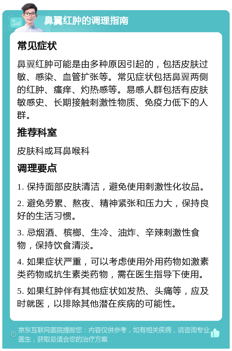 鼻翼红肿的调理指南 常见症状 鼻翼红肿可能是由多种原因引起的，包括皮肤过敏、感染、血管扩张等。常见症状包括鼻翼两侧的红肿、瘙痒、灼热感等。易感人群包括有皮肤敏感史、长期接触刺激性物质、免疫力低下的人群。 推荐科室 皮肤科或耳鼻喉科 调理要点 1. 保持面部皮肤清洁，避免使用刺激性化妆品。 2. 避免劳累、熬夜、精神紧张和压力大，保持良好的生活习惯。 3. 忌烟酒、槟榔、生冷、油炸、辛辣刺激性食物，保持饮食清淡。 4. 如果症状严重，可以考虑使用外用药物如激素类药物或抗生素类药物，需在医生指导下使用。 5. 如果红肿伴有其他症状如发热、头痛等，应及时就医，以排除其他潜在疾病的可能性。