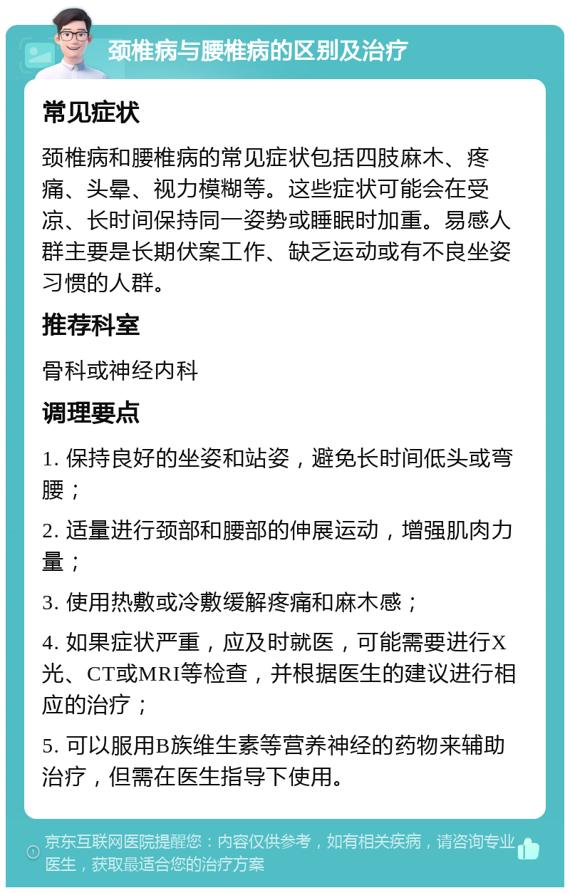 颈椎病与腰椎病的区别及治疗 常见症状 颈椎病和腰椎病的常见症状包括四肢麻木、疼痛、头晕、视力模糊等。这些症状可能会在受凉、长时间保持同一姿势或睡眠时加重。易感人群主要是长期伏案工作、缺乏运动或有不良坐姿习惯的人群。 推荐科室 骨科或神经内科 调理要点 1. 保持良好的坐姿和站姿，避免长时间低头或弯腰； 2. 适量进行颈部和腰部的伸展运动，增强肌肉力量； 3. 使用热敷或冷敷缓解疼痛和麻木感； 4. 如果症状严重，应及时就医，可能需要进行X光、CT或MRI等检查，并根据医生的建议进行相应的治疗； 5. 可以服用B族维生素等营养神经的药物来辅助治疗，但需在医生指导下使用。