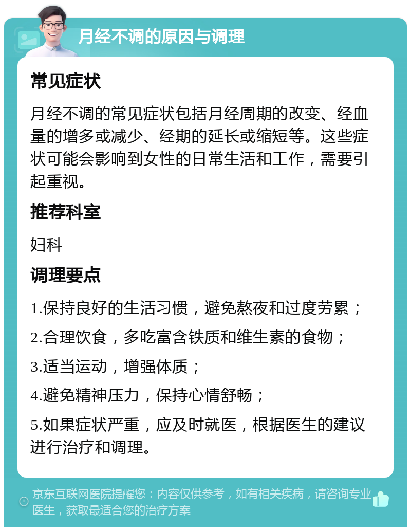 月经不调的原因与调理 常见症状 月经不调的常见症状包括月经周期的改变、经血量的增多或减少、经期的延长或缩短等。这些症状可能会影响到女性的日常生活和工作，需要引起重视。 推荐科室 妇科 调理要点 1.保持良好的生活习惯，避免熬夜和过度劳累； 2.合理饮食，多吃富含铁质和维生素的食物； 3.适当运动，增强体质； 4.避免精神压力，保持心情舒畅； 5.如果症状严重，应及时就医，根据医生的建议进行治疗和调理。