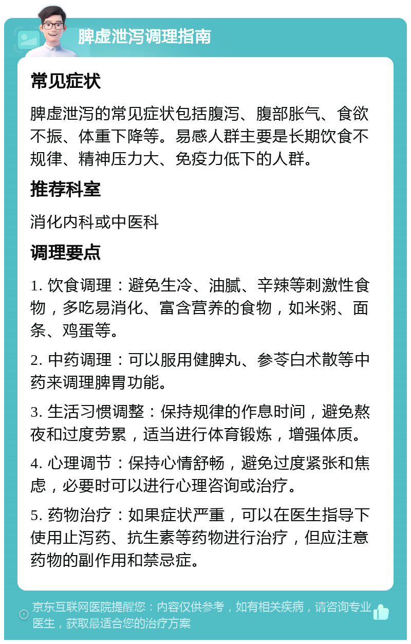 脾虚泄泻调理指南 常见症状 脾虚泄泻的常见症状包括腹泻、腹部胀气、食欲不振、体重下降等。易感人群主要是长期饮食不规律、精神压力大、免疫力低下的人群。 推荐科室 消化内科或中医科 调理要点 1. 饮食调理：避免生冷、油腻、辛辣等刺激性食物，多吃易消化、富含营养的食物，如米粥、面条、鸡蛋等。 2. 中药调理：可以服用健脾丸、参苓白术散等中药来调理脾胃功能。 3. 生活习惯调整：保持规律的作息时间，避免熬夜和过度劳累，适当进行体育锻炼，增强体质。 4. 心理调节：保持心情舒畅，避免过度紧张和焦虑，必要时可以进行心理咨询或治疗。 5. 药物治疗：如果症状严重，可以在医生指导下使用止泻药、抗生素等药物进行治疗，但应注意药物的副作用和禁忌症。