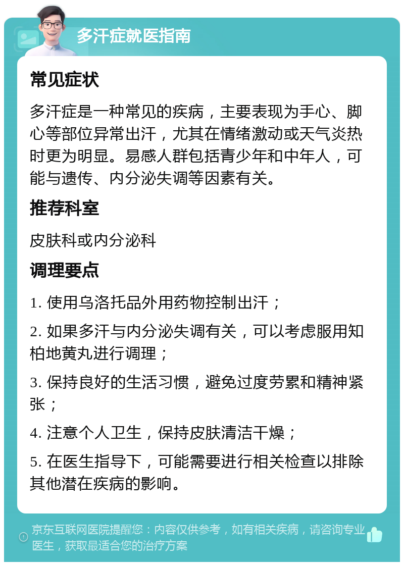 多汗症就医指南 常见症状 多汗症是一种常见的疾病，主要表现为手心、脚心等部位异常出汗，尤其在情绪激动或天气炎热时更为明显。易感人群包括青少年和中年人，可能与遗传、内分泌失调等因素有关。 推荐科室 皮肤科或内分泌科 调理要点 1. 使用乌洛托品外用药物控制出汗； 2. 如果多汗与内分泌失调有关，可以考虑服用知柏地黄丸进行调理； 3. 保持良好的生活习惯，避免过度劳累和精神紧张； 4. 注意个人卫生，保持皮肤清洁干燥； 5. 在医生指导下，可能需要进行相关检查以排除其他潜在疾病的影响。