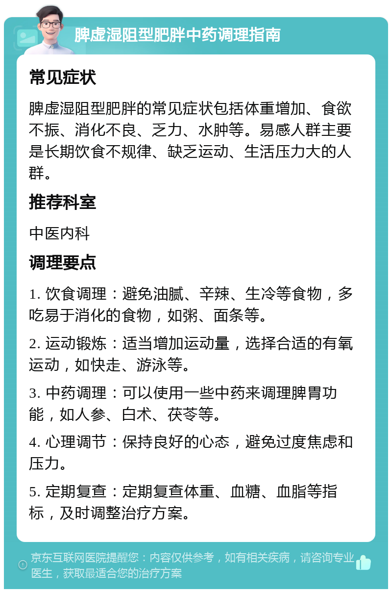 脾虚湿阻型肥胖中药调理指南 常见症状 脾虚湿阻型肥胖的常见症状包括体重增加、食欲不振、消化不良、乏力、水肿等。易感人群主要是长期饮食不规律、缺乏运动、生活压力大的人群。 推荐科室 中医内科 调理要点 1. 饮食调理：避免油腻、辛辣、生冷等食物，多吃易于消化的食物，如粥、面条等。 2. 运动锻炼：适当增加运动量，选择合适的有氧运动，如快走、游泳等。 3. 中药调理：可以使用一些中药来调理脾胃功能，如人参、白术、茯苓等。 4. 心理调节：保持良好的心态，避免过度焦虑和压力。 5. 定期复查：定期复查体重、血糖、血脂等指标，及时调整治疗方案。