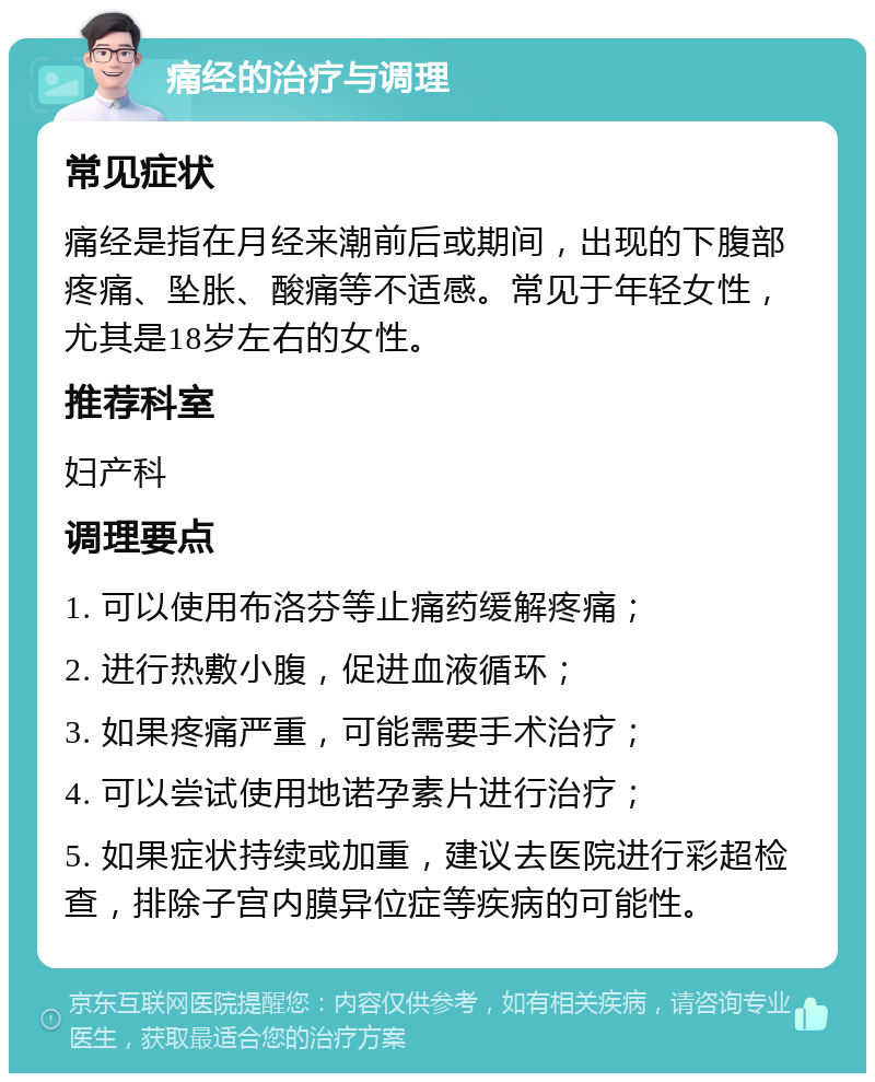 痛经的治疗与调理 常见症状 痛经是指在月经来潮前后或期间，出现的下腹部疼痛、坠胀、酸痛等不适感。常见于年轻女性，尤其是18岁左右的女性。 推荐科室 妇产科 调理要点 1. 可以使用布洛芬等止痛药缓解疼痛； 2. 进行热敷小腹，促进血液循环； 3. 如果疼痛严重，可能需要手术治疗； 4. 可以尝试使用地诺孕素片进行治疗； 5. 如果症状持续或加重，建议去医院进行彩超检查，排除子宫内膜异位症等疾病的可能性。