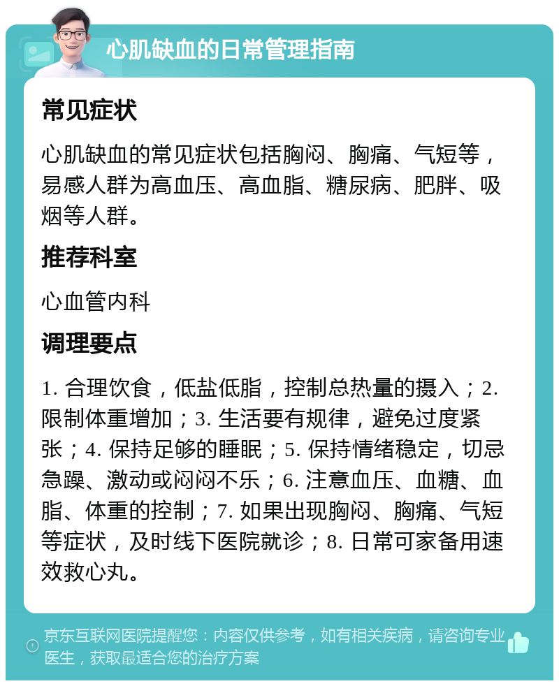 心肌缺血的日常管理指南 常见症状 心肌缺血的常见症状包括胸闷、胸痛、气短等，易感人群为高血压、高血脂、糖尿病、肥胖、吸烟等人群。 推荐科室 心血管内科 调理要点 1. 合理饮食，低盐低脂，控制总热量的摄入；2. 限制体重增加；3. 生活要有规律，避免过度紧张；4. 保持足够的睡眠；5. 保持情绪稳定，切忌急躁、激动或闷闷不乐；6. 注意血压、血糖、血脂、体重的控制；7. 如果出现胸闷、胸痛、气短等症状，及时线下医院就诊；8. 日常可家备用速效救心丸。