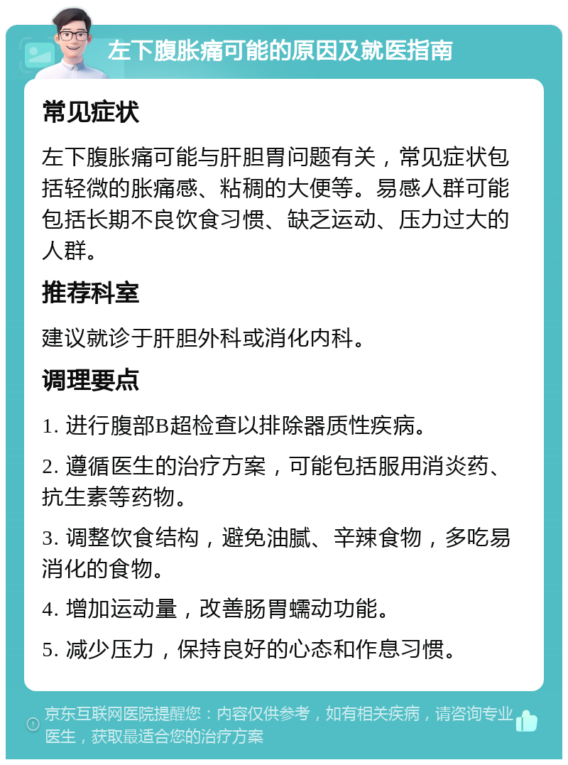 左下腹胀痛可能的原因及就医指南 常见症状 左下腹胀痛可能与肝胆胃问题有关，常见症状包括轻微的胀痛感、粘稠的大便等。易感人群可能包括长期不良饮食习惯、缺乏运动、压力过大的人群。 推荐科室 建议就诊于肝胆外科或消化内科。 调理要点 1. 进行腹部B超检查以排除器质性疾病。 2. 遵循医生的治疗方案，可能包括服用消炎药、抗生素等药物。 3. 调整饮食结构，避免油腻、辛辣食物，多吃易消化的食物。 4. 增加运动量，改善肠胃蠕动功能。 5. 减少压力，保持良好的心态和作息习惯。