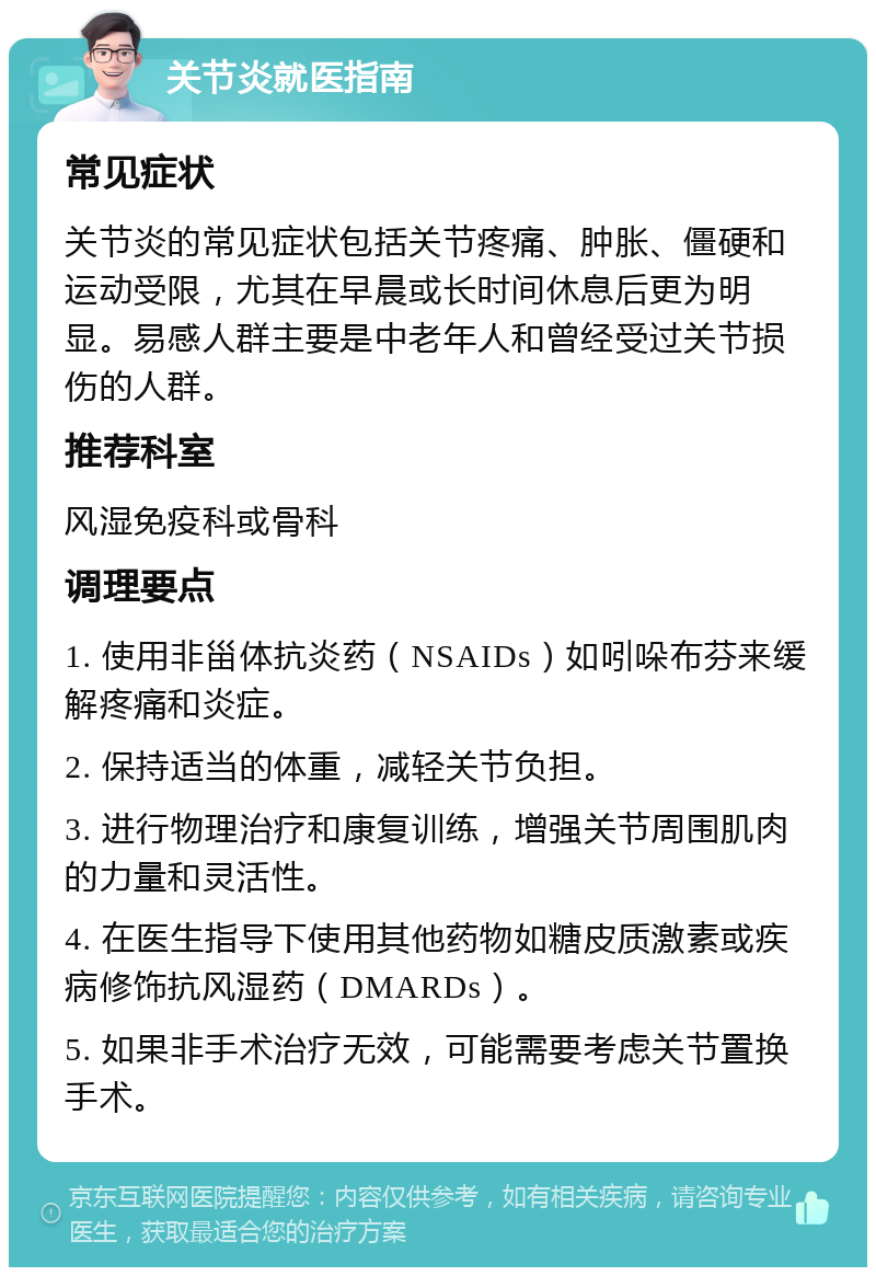 关节炎就医指南 常见症状 关节炎的常见症状包括关节疼痛、肿胀、僵硬和运动受限，尤其在早晨或长时间休息后更为明显。易感人群主要是中老年人和曾经受过关节损伤的人群。 推荐科室 风湿免疫科或骨科 调理要点 1. 使用非甾体抗炎药（NSAIDs）如吲哚布芬来缓解疼痛和炎症。 2. 保持适当的体重，减轻关节负担。 3. 进行物理治疗和康复训练，增强关节周围肌肉的力量和灵活性。 4. 在医生指导下使用其他药物如糖皮质激素或疾病修饰抗风湿药（DMARDs）。 5. 如果非手术治疗无效，可能需要考虑关节置换手术。