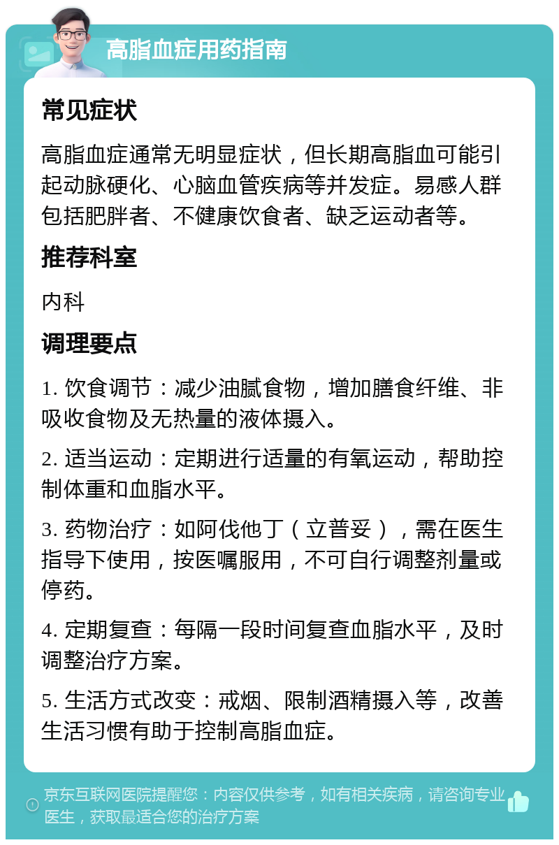 高脂血症用药指南 常见症状 高脂血症通常无明显症状，但长期高脂血可能引起动脉硬化、心脑血管疾病等并发症。易感人群包括肥胖者、不健康饮食者、缺乏运动者等。 推荐科室 内科 调理要点 1. 饮食调节：减少油腻食物，增加膳食纤维、非吸收食物及无热量的液体摄入。 2. 适当运动：定期进行适量的有氧运动，帮助控制体重和血脂水平。 3. 药物治疗：如阿伐他丁（立普妥），需在医生指导下使用，按医嘱服用，不可自行调整剂量或停药。 4. 定期复查：每隔一段时间复查血脂水平，及时调整治疗方案。 5. 生活方式改变：戒烟、限制酒精摄入等，改善生活习惯有助于控制高脂血症。