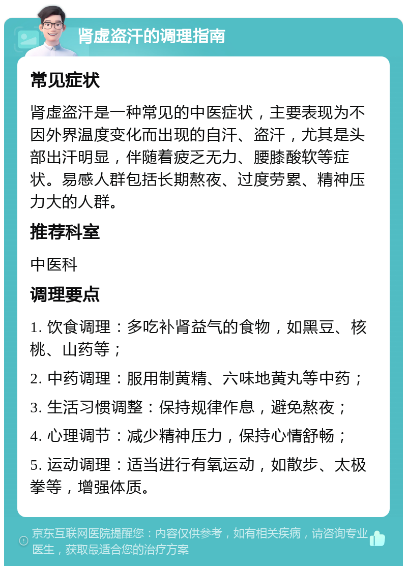 肾虚盗汗的调理指南 常见症状 肾虚盗汗是一种常见的中医症状，主要表现为不因外界温度变化而出现的自汗、盗汗，尤其是头部出汗明显，伴随着疲乏无力、腰膝酸软等症状。易感人群包括长期熬夜、过度劳累、精神压力大的人群。 推荐科室 中医科 调理要点 1. 饮食调理：多吃补肾益气的食物，如黑豆、核桃、山药等； 2. 中药调理：服用制黄精、六味地黄丸等中药； 3. 生活习惯调整：保持规律作息，避免熬夜； 4. 心理调节：减少精神压力，保持心情舒畅； 5. 运动调理：适当进行有氧运动，如散步、太极拳等，增强体质。