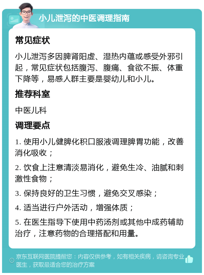 小儿泄泻的中医调理指南 常见症状 小儿泄泻多因脾肾阳虚、湿热内蕴或感受外邪引起，常见症状包括腹泻、腹痛、食欲不振、体重下降等，易感人群主要是婴幼儿和小儿。 推荐科室 中医儿科 调理要点 1. 使用小儿健脾化积口服液调理脾胃功能，改善消化吸收； 2. 饮食上注意清淡易消化，避免生冷、油腻和刺激性食物； 3. 保持良好的卫生习惯，避免交叉感染； 4. 适当进行户外活动，增强体质； 5. 在医生指导下使用中药汤剂或其他中成药辅助治疗，注意药物的合理搭配和用量。