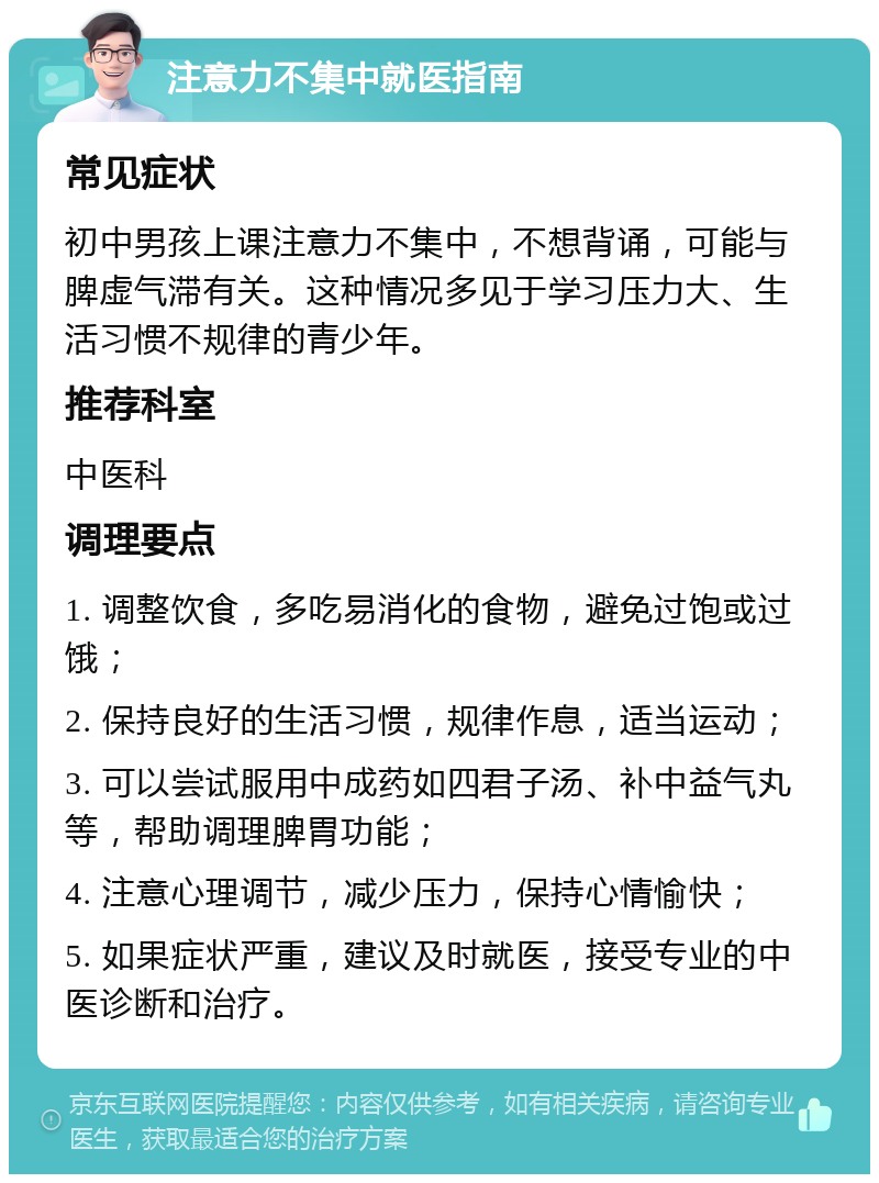 注意力不集中就医指南 常见症状 初中男孩上课注意力不集中，不想背诵，可能与脾虚气滞有关。这种情况多见于学习压力大、生活习惯不规律的青少年。 推荐科室 中医科 调理要点 1. 调整饮食，多吃易消化的食物，避免过饱或过饿； 2. 保持良好的生活习惯，规律作息，适当运动； 3. 可以尝试服用中成药如四君子汤、补中益气丸等，帮助调理脾胃功能； 4. 注意心理调节，减少压力，保持心情愉快； 5. 如果症状严重，建议及时就医，接受专业的中医诊断和治疗。