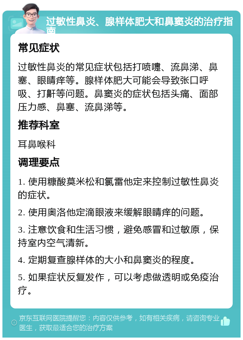 过敏性鼻炎、腺样体肥大和鼻窦炎的治疗指南 常见症状 过敏性鼻炎的常见症状包括打喷嚏、流鼻涕、鼻塞、眼睛痒等。腺样体肥大可能会导致张口呼吸、打鼾等问题。鼻窦炎的症状包括头痛、面部压力感、鼻塞、流鼻涕等。 推荐科室 耳鼻喉科 调理要点 1. 使用糠酸莫米松和氯雷他定来控制过敏性鼻炎的症状。 2. 使用奥洛他定滴眼液来缓解眼睛痒的问题。 3. 注意饮食和生活习惯，避免感冒和过敏原，保持室内空气清新。 4. 定期复查腺样体的大小和鼻窦炎的程度。 5. 如果症状反复发作，可以考虑做透明或免疫治疗。