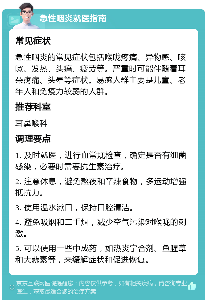 急性咽炎就医指南 常见症状 急性咽炎的常见症状包括喉咙疼痛、异物感、咳嗽、发热、头痛、疲劳等。严重时可能伴随着耳朵疼痛、头晕等症状。易感人群主要是儿童、老年人和免疫力较弱的人群。 推荐科室 耳鼻喉科 调理要点 1. 及时就医，进行血常规检查，确定是否有细菌感染，必要时需要抗生素治疗。 2. 注意休息，避免熬夜和辛辣食物，多运动增强抵抗力。 3. 使用温水漱口，保持口腔清洁。 4. 避免吸烟和二手烟，减少空气污染对喉咙的刺激。 5. 可以使用一些中成药，如热炎宁合剂、鱼腥草和大蒜素等，来缓解症状和促进恢复。