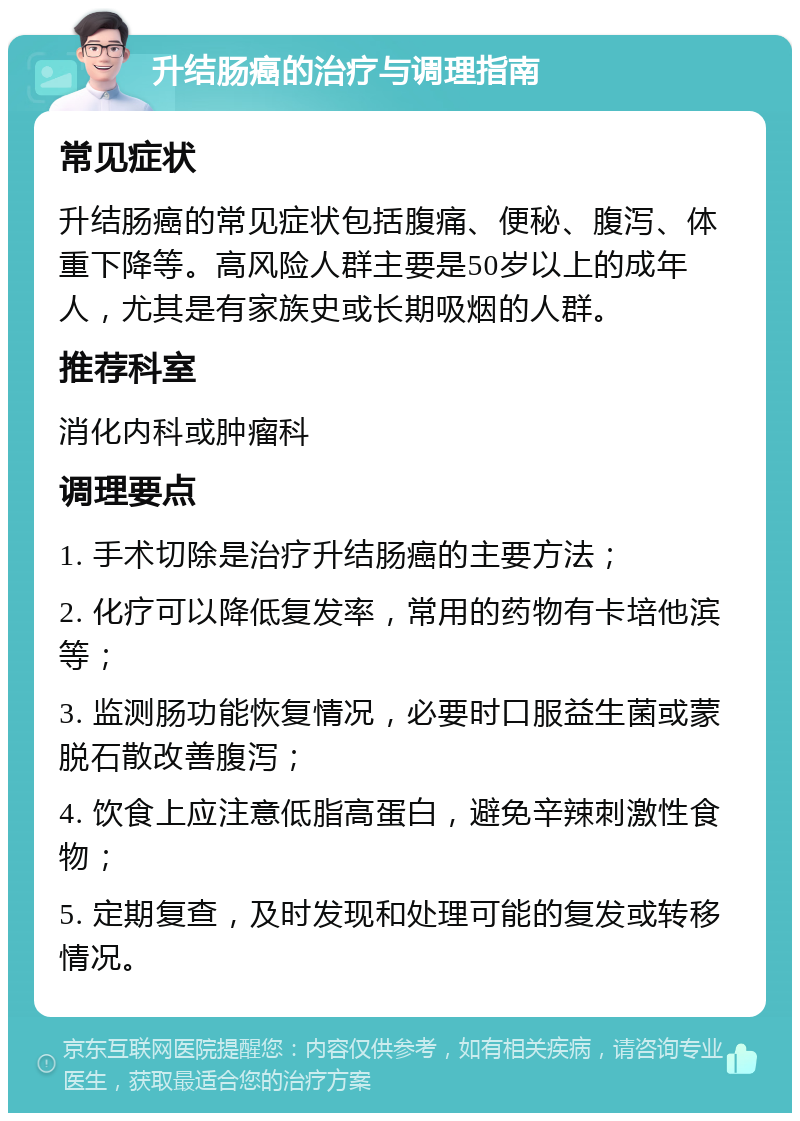 升结肠癌的治疗与调理指南 常见症状 升结肠癌的常见症状包括腹痛、便秘、腹泻、体重下降等。高风险人群主要是50岁以上的成年人，尤其是有家族史或长期吸烟的人群。 推荐科室 消化内科或肿瘤科 调理要点 1. 手术切除是治疗升结肠癌的主要方法； 2. 化疗可以降低复发率，常用的药物有卡培他滨等； 3. 监测肠功能恢复情况，必要时口服益生菌或蒙脱石散改善腹泻； 4. 饮食上应注意低脂高蛋白，避免辛辣刺激性食物； 5. 定期复查，及时发现和处理可能的复发或转移情况。