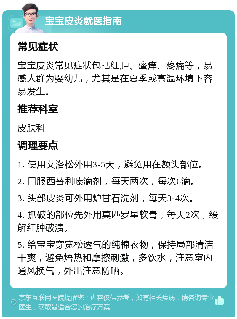 宝宝皮炎就医指南 常见症状 宝宝皮炎常见症状包括红肿、瘙痒、疼痛等，易感人群为婴幼儿，尤其是在夏季或高温环境下容易发生。 推荐科室 皮肤科 调理要点 1. 使用艾洛松外用3-5天，避免用在额头部位。 2. 口服西替利嗪滴剂，每天两次，每次6滴。 3. 头部皮炎可外用炉甘石洗剂，每天3-4次。 4. 抓破的部位先外用莫匹罗星软膏，每天2次，缓解红肿破溃。 5. 给宝宝穿宽松透气的纯棉衣物，保持局部清洁干爽，避免焐热和摩擦刺激，多饮水，注意室内通风换气，外出注意防晒。