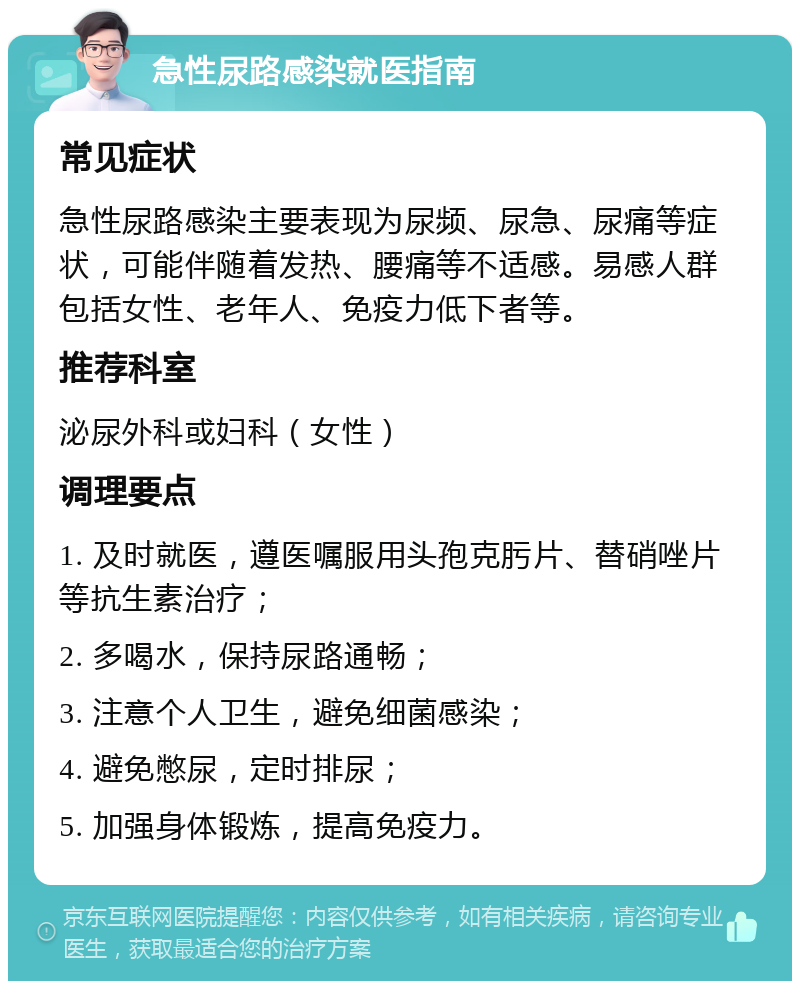 急性尿路感染就医指南 常见症状 急性尿路感染主要表现为尿频、尿急、尿痛等症状，可能伴随着发热、腰痛等不适感。易感人群包括女性、老年人、免疫力低下者等。 推荐科室 泌尿外科或妇科（女性） 调理要点 1. 及时就医，遵医嘱服用头孢克肟片、替硝唑片等抗生素治疗； 2. 多喝水，保持尿路通畅； 3. 注意个人卫生，避免细菌感染； 4. 避免憋尿，定时排尿； 5. 加强身体锻炼，提高免疫力。