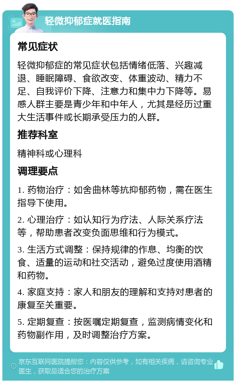 轻微抑郁症就医指南 常见症状 轻微抑郁症的常见症状包括情绪低落、兴趣减退、睡眠障碍、食欲改变、体重波动、精力不足、自我评价下降、注意力和集中力下降等。易感人群主要是青少年和中年人，尤其是经历过重大生活事件或长期承受压力的人群。 推荐科室 精神科或心理科 调理要点 1. 药物治疗：如舍曲林等抗抑郁药物，需在医生指导下使用。 2. 心理治疗：如认知行为疗法、人际关系疗法等，帮助患者改变负面思维和行为模式。 3. 生活方式调整：保持规律的作息、均衡的饮食、适量的运动和社交活动，避免过度使用酒精和药物。 4. 家庭支持：家人和朋友的理解和支持对患者的康复至关重要。 5. 定期复查：按医嘱定期复查，监测病情变化和药物副作用，及时调整治疗方案。